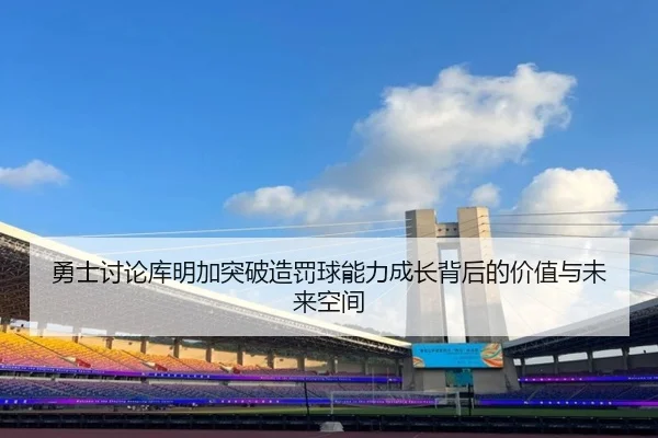 勇士讨论库明加突破造罚球能力成长背后的价值与未来空间